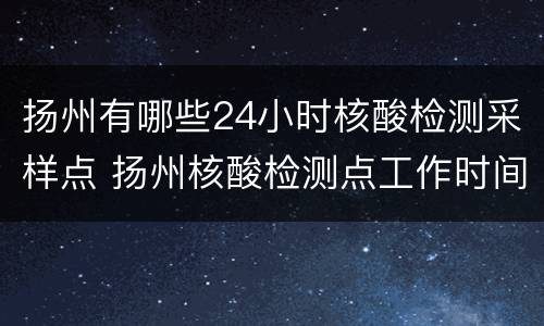 扬州有哪些24小时核酸检测采样点 扬州核酸检测点工作时间