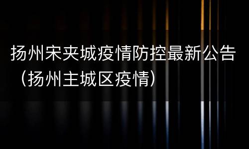 扬州宋夹城疫情防控最新公告（扬州主城区疫情）