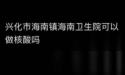 兴化市海南镇海南卫生院可以做核酸吗