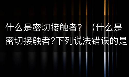 什么是密切接触者？（什么是密切接触者?下列说法错误的是）