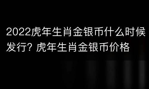 2022虎年生肖金银币什么时候发行? 虎年生肖金银币价格