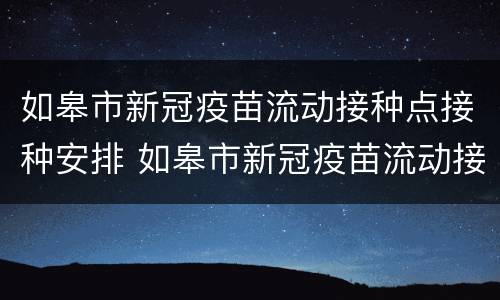如皋市新冠疫苗流动接种点接种安排 如皋市新冠疫苗流动接种点接种安排查询
