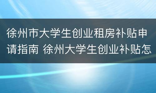 徐州市大学生创业租房补贴申请指南 徐州大学生创业补贴怎么申请