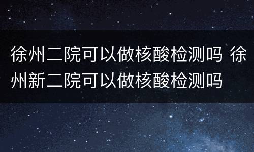 徐州二院可以做核酸检测吗 徐州新二院可以做核酸检测吗
