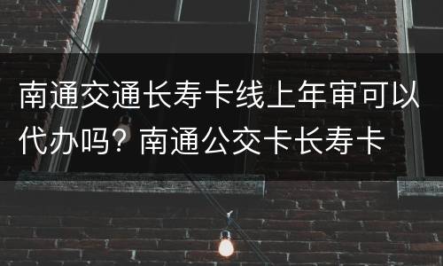 南通交通长寿卡线上年审可以代办吗? 南通公交卡长寿卡