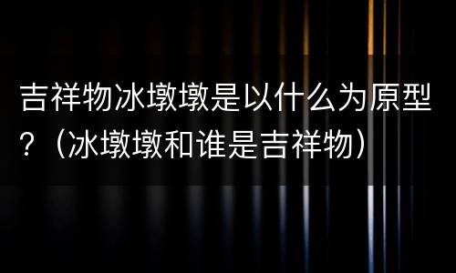 吉祥物冰墩墩是以什么为原型?（冰墩墩和谁是吉祥物）