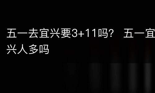 五一去宜兴要3+11吗？ 五一宜兴人多吗