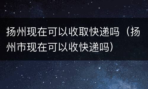 扬州现在可以收取快递吗（扬州市现在可以收快递吗）