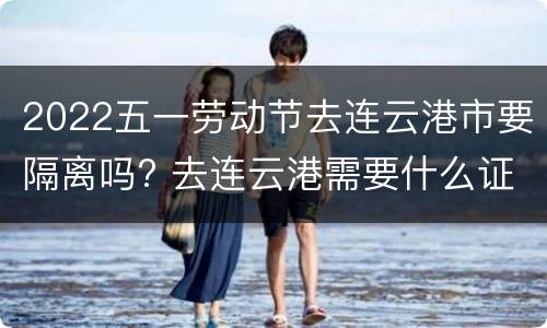 2022五一劳动节去连云港市要隔离吗? 去连云港需要什么证明