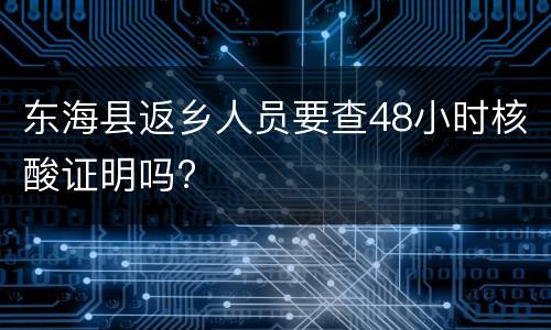 东海县返乡人员要查48小时核酸证明吗?