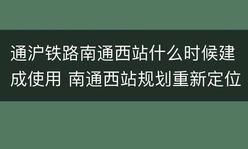 通沪铁路南通西站什么时候建成使用 南通西站规划重新定位