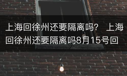 上海回徐州还要隔离吗？ 上海回徐州还要隔离吗8月15号回