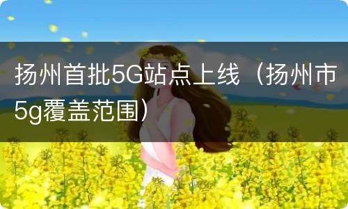 扬州首批5G站点上线（扬州市5g覆盖范围）