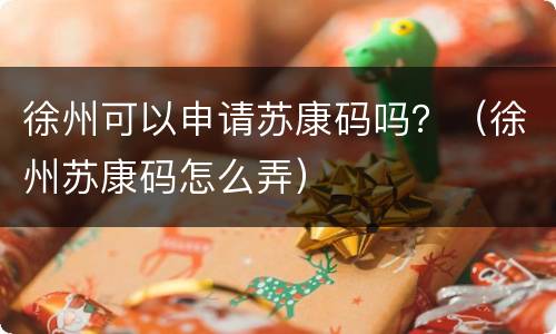 徐州可以申请苏康码吗？（徐州苏康码怎么弄）