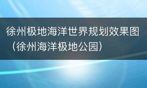 徐州极地海洋世界规划效果图（徐州海洋极地公园）