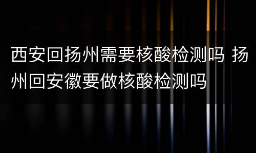 西安回扬州需要核酸检测吗 扬州回安徽要做核酸检测吗