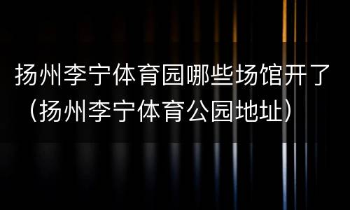 扬州李宁体育园哪些场馆开了（扬州李宁体育公园地址）