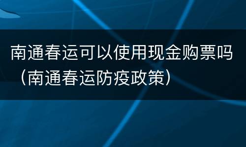 南通春运可以使用现金购票吗（南通春运防疫政策）