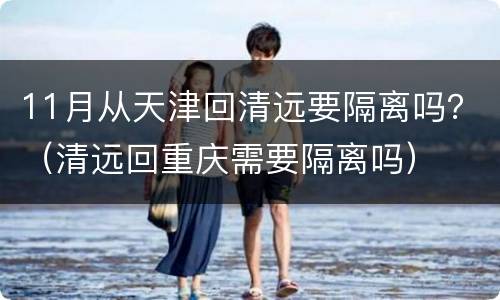 11月从天津回清远要隔离吗？（清远回重庆需要隔离吗）