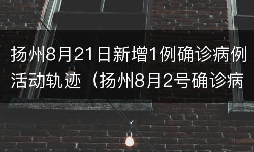 扬州8月21日新增1例确诊病例活动轨迹（扬州8月2号确诊病例行动轨迹）