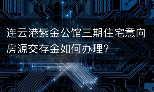 连云港紫金公馆三期住宅意向房源交存金如何办理?