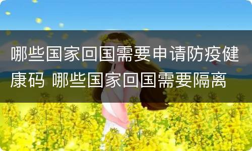 哪些国家回国需要申请防疫健康码 哪些国家回国需要隔离