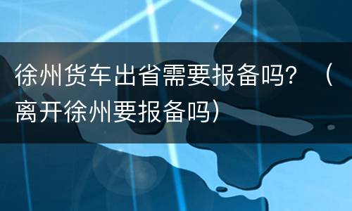 徐州货车出省需要报备吗？（离开徐州要报备吗）
