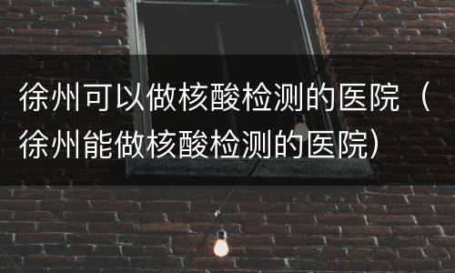 徐州可以做核酸检测的医院（徐州能做核酸检测的医院）