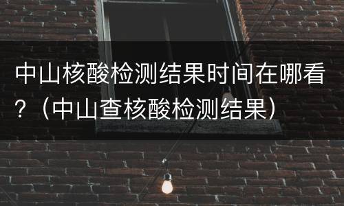 中山核酸检测结果时间在哪看?（中山查核酸检测结果）
