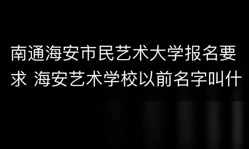 南通海安市民艺术大学报名要求 海安艺术学校以前名字叫什么
