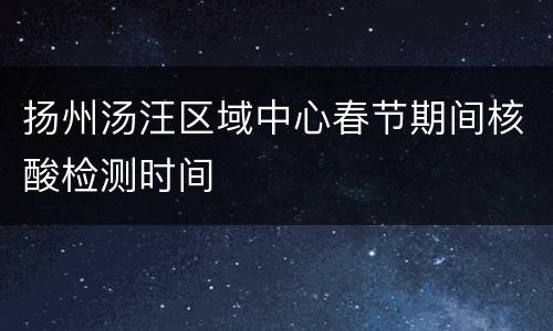 扬州汤汪区域中心春节期间核酸检测时间