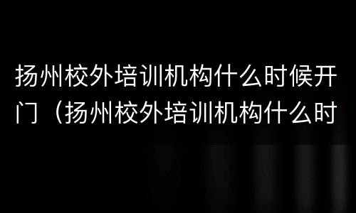 扬州校外培训机构什么时候开门（扬州校外培训机构什么时候开门的）