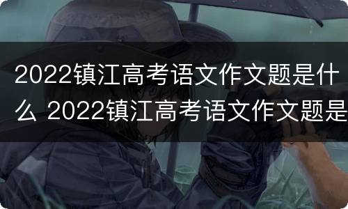 2022镇江高考语文作文题是什么 2022镇江高考语文作文题是什么题型