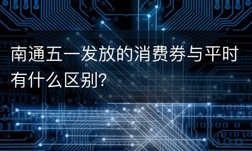 南通五一发放的消费券与平时有什么区别？