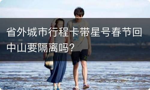 省外城市行程卡带星号春节回中山要隔离吗?