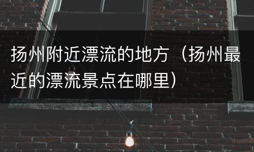 扬州附近漂流的地方（扬州最近的漂流景点在哪里）