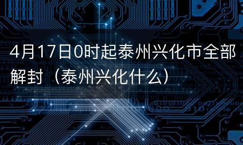 4月17日0时起泰州兴化市全部解封（泰州兴化什么）