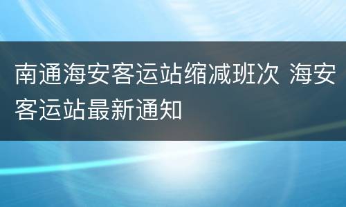 南通海安客运站缩减班次 海安客运站最新通知