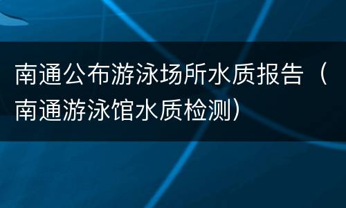 南通公布游泳场所水质报告（南通游泳馆水质检测）