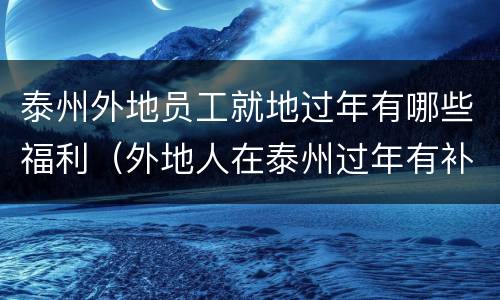 泰州外地员工就地过年有哪些福利（外地人在泰州过年有补贴吗）
