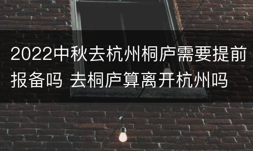 2022中秋去杭州桐庐需要提前报备吗 去桐庐算离开杭州吗