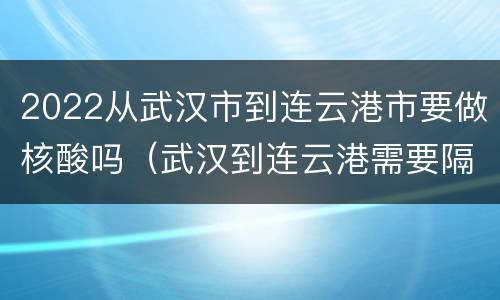 2022从武汉市到连云港市要做核酸吗（武汉到连云港需要隔离吗）