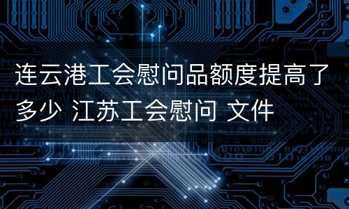 连云港工会慰问品额度提高了多少 江苏工会慰问 文件