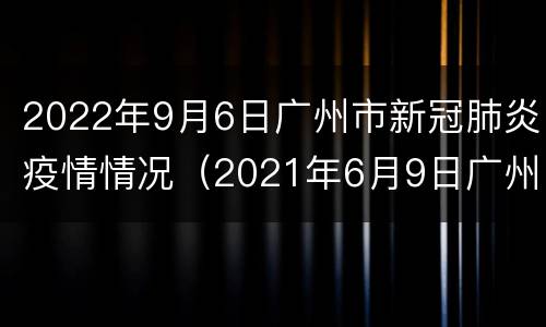 2022年9月6日广州市新冠肺炎疫情情况（2021年6月9日广州市新冠肺炎疫情情况）