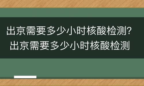 出京需要多少小时核酸检测？ 出京需要多少小时核酸检测