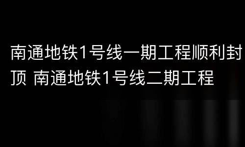 南通地铁1号线一期工程顺利封顶 南通地铁1号线二期工程