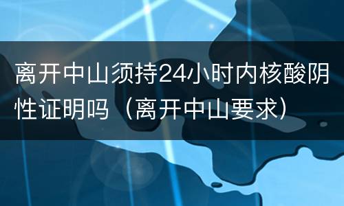 离开中山须持24小时内核酸阴性证明吗（离开中山要求）