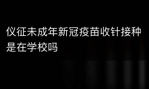 仪征未成年新冠疫苗收针接种是在学校吗