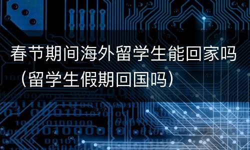 春节期间海外留学生能回家吗（留学生假期回国吗）