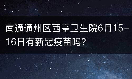 南通通州区西亭卫生院6月15-16日有新冠疫苗吗?